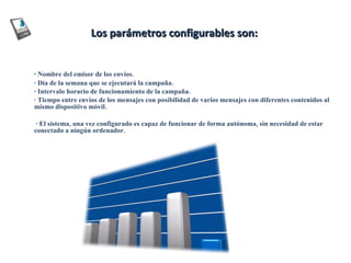 Los parámetros configurables son:  ·  Nombre del emisor de los envíos.  · Día de la semana que se ejecutará la campaña.  · Intervalo horario de funcionamiento de la campaña.  · Tiempo entre envíos de los mensajes con posibilidad de varios mensajes con diferentes contenidos al mismo dispositivo móvil.    · El sistema, una vez configurado es capaz de funcionar de forma autónoma, sin necesidad de estar conectado a ningún ordenador.   