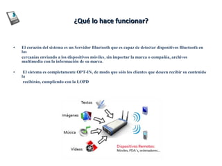 ¿Qué lo hace funcionar? El corazón del sistema es un Servidor Bluetooth que es capaz de detectar dispositivos Bluetooth en las  cercanías enviando a los dispositivos móviles, sin importar la marca o compañía, archivos multimedia con la información de su marca. El sistema es completamente OPT-IN, de modo que sólo los clientes que deseen recibir su contenido la    recibirán, cumpliendo con la LOPD .  