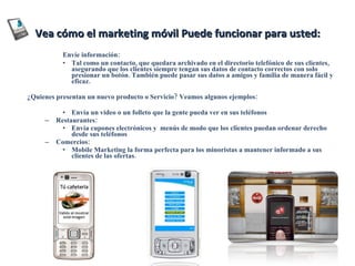 Vea cómo el marketing móvil Puede funcionar para usted: Envíe información: Tal como un contacto, que quedara archivado en el directorio telefónico de sus clientes, asegurando que los clientes siempre tengan sus datos de contacto correctos con solo presionar un botón. También puede pasar sus datos a amigos y familia de manera fácil y eficaz. ¿Quienes presentan un nuevo producto o Servicio? Veamos algunos ejemplos: Envía un vídeo o un folleto que la gente pueda ver en sus teléfonos Restaurantes: Envía cupones electrónicos y  menús de modo que los clientes puedan ordenar derecho desde sus teléfonos Comercios: Mobile Marketing la forma perfecta para los minoristas a mantener informado a sus clientes de las ofertas. 