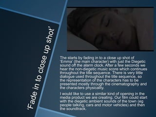 The starts by fading in to a close up shot of
„Emma‟ (the main character) with just the Diegetic
sound off the alarm clock. After a few seconds we
hear the non-diegetic music score which continues
throughout the title sequence. There is very little
dialogue used throughout the title sequence, so
the representation of the characters has to be
presented mostly through the cinematography and
the characters physicality.
I would like to use a similar kind of opening in the
media product we are creating. Our film could start
with the diegetic ambient sounds of the town (eg
people talking, cars and motor vehicles) and then
the soundtrack.

 