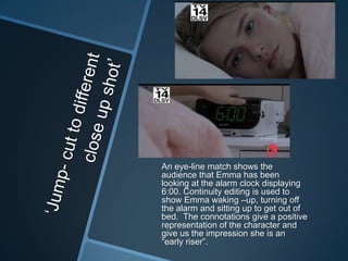 An eye-line match shows the
audience that Emma has been
looking at the alarm clock displaying
6:00. Continuity editing is used to
show Emma waking –up, turning off
the alarm and sitting up to get out of
bed. The connotations give a positive
representation of the character and
give us the impression she is an
“early riser”.

 