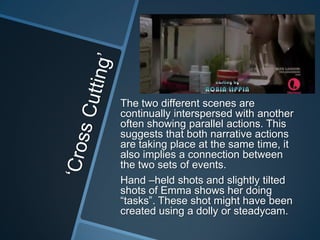 The two different scenes are
continually interspersed with another
often showing parallel actions. This
suggests that both narrative actions
are taking place at the same time, it
also implies a connection between
the two sets of events.
Hand –held shots and slightly tilted
shots of Emma shows her doing
“tasks”. These shot might have been
created using a dolly or steadycam.

 