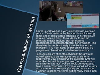 Emma is portrayed as a very structured and prepared
person. This is enforced by the zoom in shot showing
some kind of colour coded schedule on her laptop. An
extreme close up allows the audience to see the
timetable in detail implying that her extreme
organisation is an important part of her character. This
also gives the audience insight into the lives of the
characters. The main focus of drama films being the
progression of relationships between characters.
Teenage girls are often stereotypically thought to be
more organised than teenage males and the film
supports this view. This allows the audience (who will
most likely be mainly young women) to relate more to
the characters as most women would be expected to
have a similar response if they were placed in the same
circumstance. For example typically you would expect
a woman to spend more time getting ready than a man.

 