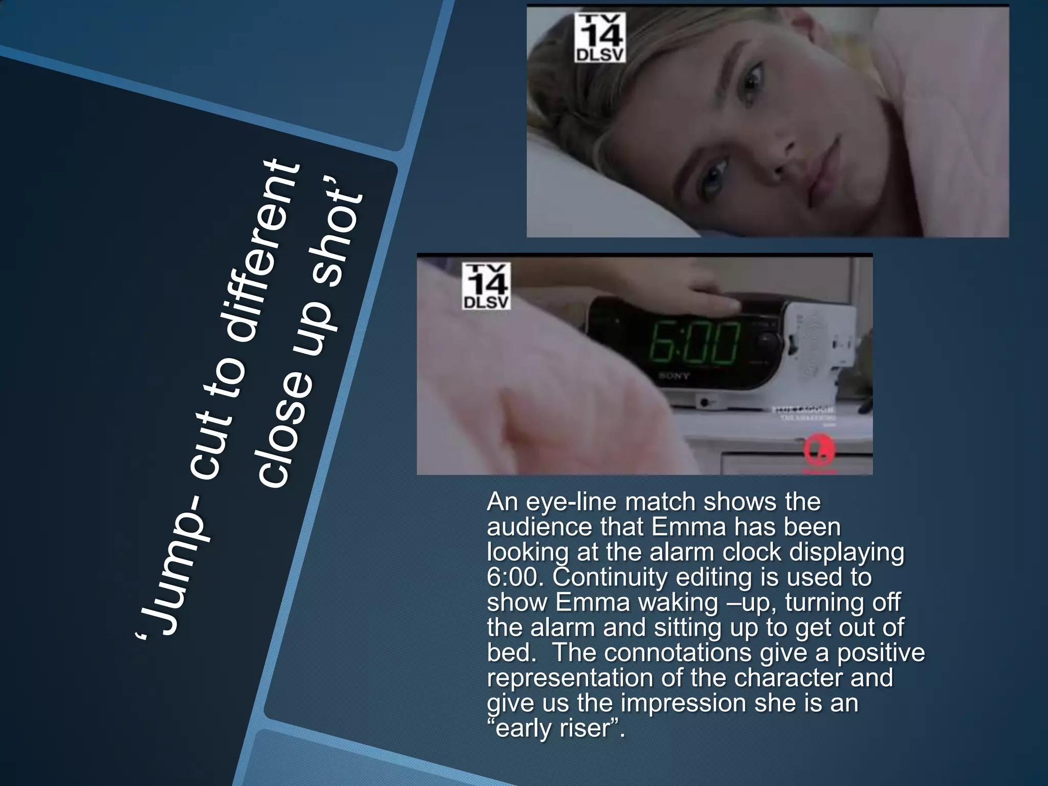 An eye-line match shows the
audience that Emma has been
looking at the alarm clock displaying
6:00. Continuity editing is used to
show Emma waking –up, turning off
the alarm and sitting up to get out of
bed. The connotations give a positive
representation of the character and
give us the impression she is an
“early riser”.

 