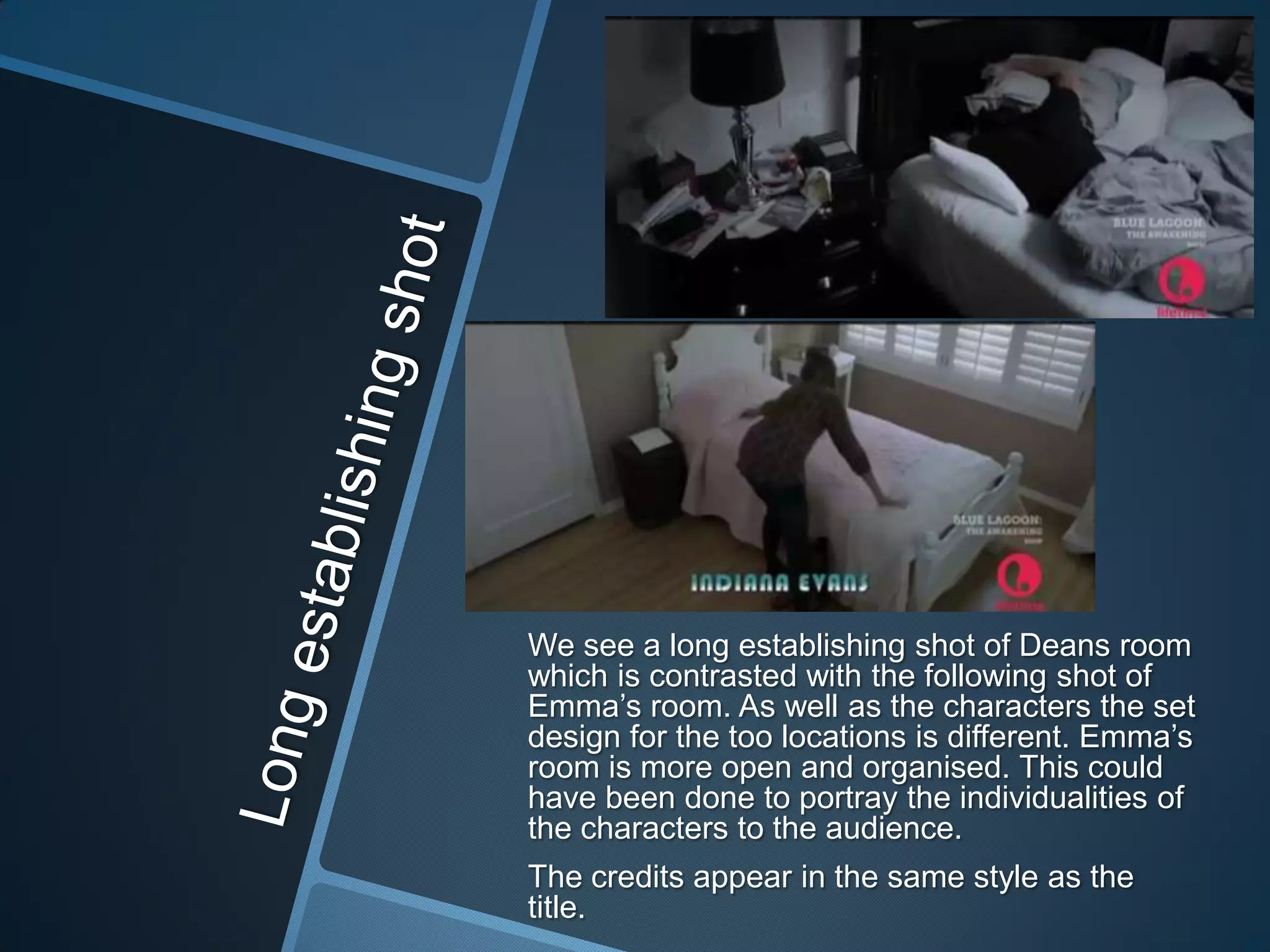 We see a long establishing shot of Deans room
which is contrasted with the following shot of
Emma‟s room. As well as the characters the set
design for the too locations is different. Emma‟s
room is more open and organised. This could
have been done to portray the individualities of
the characters to the audience.
The credits appear in the same style as the
title.

 