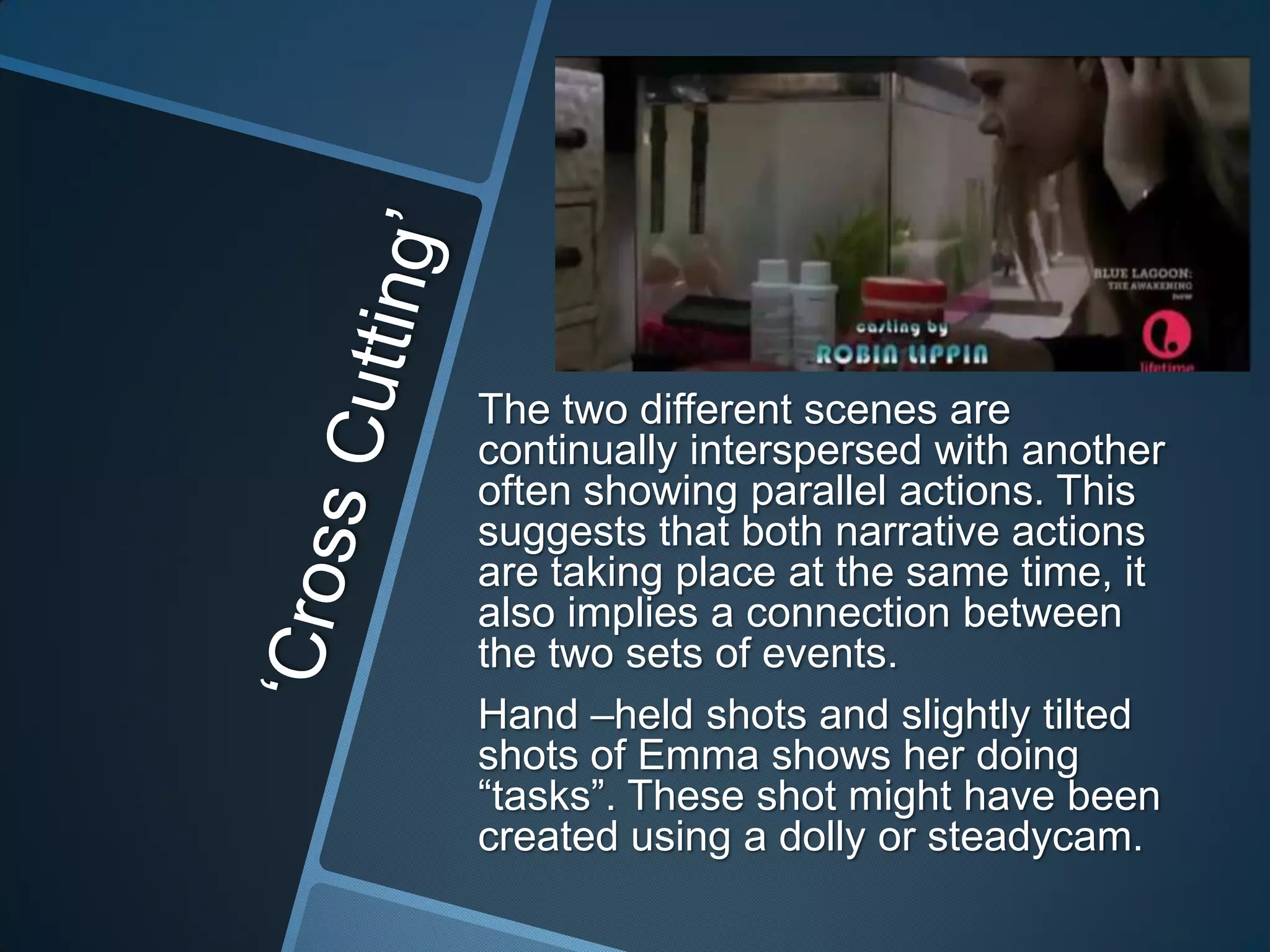 The two different scenes are
continually interspersed with another
often showing parallel actions. This
suggests that both narrative actions
are taking place at the same time, it
also implies a connection between
the two sets of events.
Hand –held shots and slightly tilted
shots of Emma shows her doing
“tasks”. These shot might have been
created using a dolly or steadycam.

 