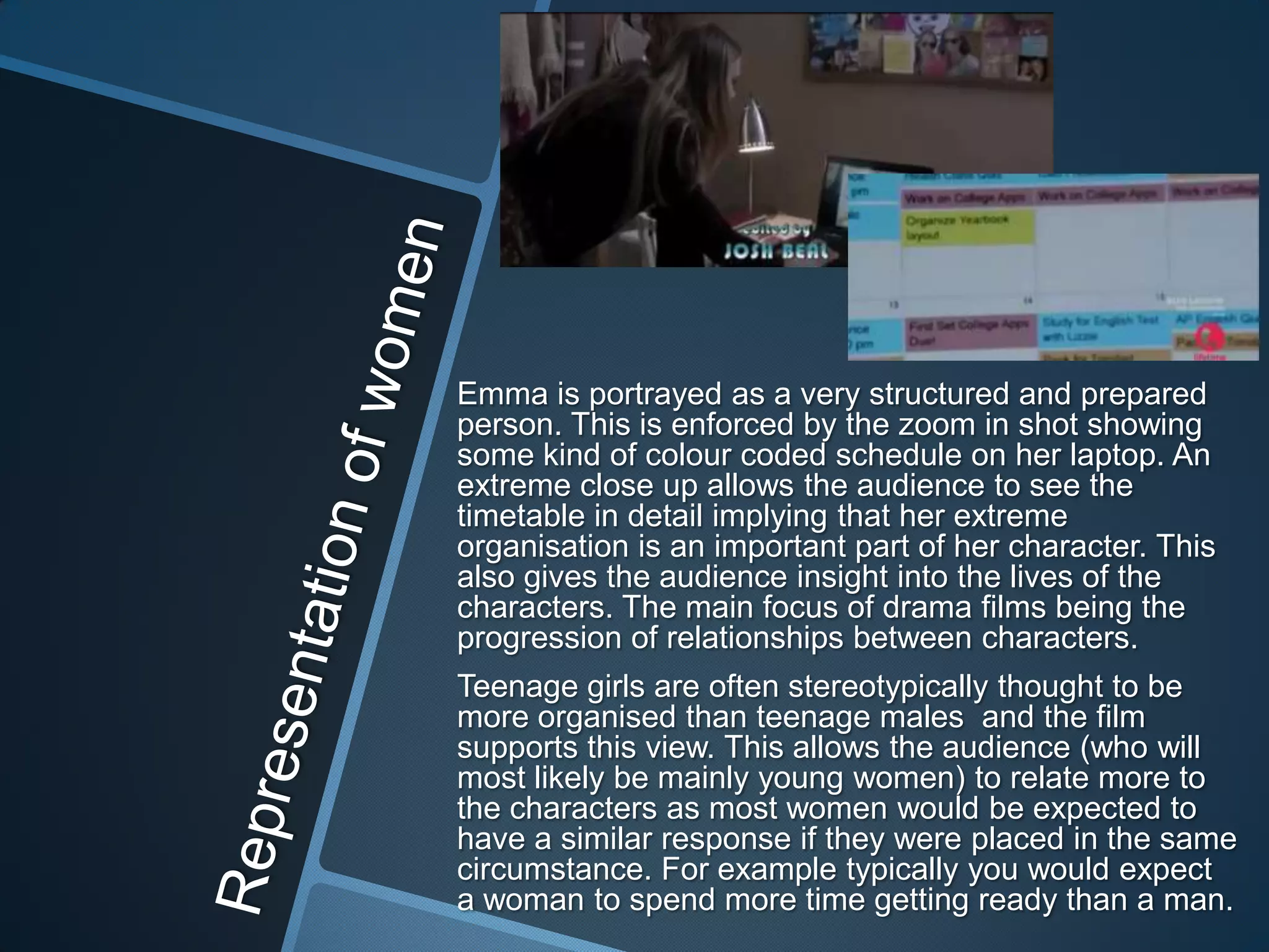 Emma is portrayed as a very structured and prepared
person. This is enforced by the zoom in shot showing
some kind of colour coded schedule on her laptop. An
extreme close up allows the audience to see the
timetable in detail implying that her extreme
organisation is an important part of her character. This
also gives the audience insight into the lives of the
characters. The main focus of drama films being the
progression of relationships between characters.
Teenage girls are often stereotypically thought to be
more organised than teenage males and the film
supports this view. This allows the audience (who will
most likely be mainly young women) to relate more to
the characters as most women would be expected to
have a similar response if they were placed in the same
circumstance. For example typically you would expect
a woman to spend more time getting ready than a man.

 