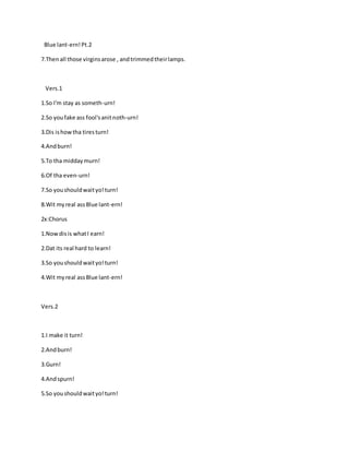 Blue lant-ern!Pt.2
7.Thenall those virginsarose , andtrimmedtheirlamps.
Vers.1
1.So I'm stay as someth-urn!
2.So youfake ass fool'sanitnoth-urn!
3.Dis ishowtha tiresturn!
4.Andburn!
5.To tha middaymurn!
6.Of tha even-urn!
7.So youshouldwaityo!turn!
8.Wit myreal assBlue lant-ern!
2x:Chorus
1.Nowdisis whatI earn!
2.Dat its real hard to learn!
3.So youshouldwaityo!turn!
4.Wit myreal assBlue lant-ern!
Vers.2
1.I make it turn!
2.Andburn!
3.Gurn!
4.Andspurn!
5.So youshouldwaityo!turn!
 