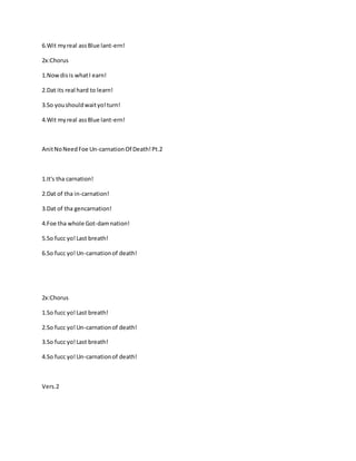 6.Wit myreal assBlue lant-ern!
2x:Chorus
1.Nowdisis whatI earn!
2.Dat its real hard to learn!
3.So youshouldwaityo!turn!
4.Wit myreal assBlue lant-ern!
AnitNoNeedFoe Un-carnationOf Death!Pt.2
1.It's tha carnation!
2.Dat of tha in-carnation!
3.Dat of tha gencarnation!
4.Foe tha whole Got-damnation!
5.So fucc yo!Last breath!
6.So fucc yo!Un-carnationof death!
2x:Chorus
1.So fucc yo!Last breath!
2.So fucc yo!Un-carnationof death!
3.So fucc yo!Last breath!
4.So fucc yo!Un-carnationof death!
Vers.2
 