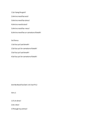 1.So I bang tha gest!
2.Anitno needfoe vest!
3.Anitno needfoe stress!
4.Anitno needtotest!
5.Anitno needfoe mess!
6.Anitno needfoe un-carnationof death!
2x:Chorus
1.So fucc yo!Last breath!
2.So fucc yo!Un-carnationof death!
3.So fucc yo!Last breath!
4.So fucc yo!Un-carnationof death!
AnitNoNeedFoe Eatt-inA-live!Pt.2
Vers.1
1.It's A-drive!
2.As I dive!
3.Throughmy archive!
 