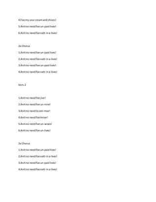 4.Foe my sour creamand chives!
5.Anitno needfoe un-pastlives!
6.Anitno needfoe eatt-ina-lives!
2x:Chorus
1.Anitno needfoe un-pastlives!
2.Anitno needfoe eatt-ina-lives!
3.Anitno needfoe un-pastlives!
4.Anitno needfoe eatt-ina-lives!
Vers.2
1.Anitno needfoe jive!
2.Anitno needfoe un-nine!
3.Anitno needtocon-nive!
4.Anitno needfoe knive!
5.Anitno needfoe un-wives!
6.Anitno needfoe un-lives!
2x:Chorus
1.Anitno needfoe un-pastlives!
2.Anitno needfoe eatt-ina-lives!
3.Anitno needfoe un-pastlives!
4.Anitno needfoe eatt-ina-lives!
 