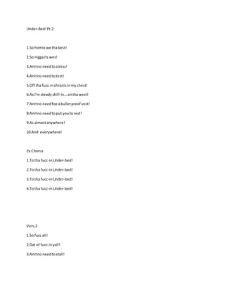 Under-Bed!Pt.2
1.So homie we thabest!
2.So niggaits wes!
3.Anitno needtostress!
4.Anitno needtotest!
5.Off tha fucc-inchronicinmy chest!
6.As I'm steadychill-in...onthawest!
7.Anitno needfoe abulletproof vest!
8.Anitno needtoput youto rest!
9.As almostanywhere!
10.And everywhere!
2x:Chorus
1.To tha fucc-inUnder-bed!
2.To tha fucc-inUnder-bed!
3.To tha fucc-inUnder-bed!
4.To tha fucc-inUnder-bed!
Vers.2
1.So fucc all!
2.Dat of fucc-inyall!
3.Anitno needtostall!
 