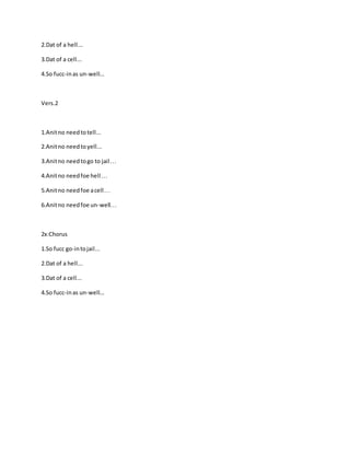 2.Dat of a hell...
3.Dat of a cell...
4.So fucc-inas un-well...
Vers.2
1.Anitno needtotell...
2.Anitno needtoyell...
3.Anitno needtogo to jail…
4.Anitno needfoe hell…
5.Anitno needfoe acell…
6.Anitno needfoe un-well…
2x:Chorus
1.So fucc go-intojail...
2.Dat of a hell...
3.Dat of a cell...
4.So fucc-inas un-well...
 