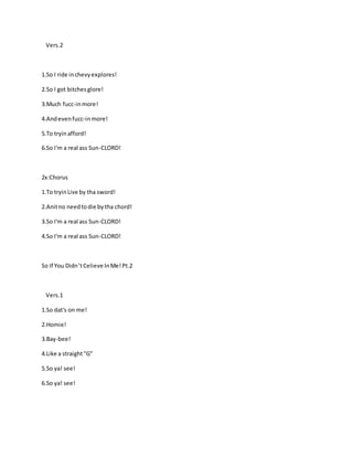 Vers.2
1.So I ride inchevyexplores!
2.So I got bitchesglore!
3.Much fucc-inmore!
4.Andevenfucc-inmore!
5.To tryinafford!
6.So I'm a real ass Sun-CLORD!
2x:Chorus
1.To tryinLive by tha sword!
2.Anitno needtodie bytha chord!
3.So I'm a real ass Sun-CLORD!
4.So I'm a real ass Sun-CLORD!
So If You Didn’tCelieve InMe!Pt.2
Vers.1
1.So dat's on me!
2.Homie!
3.Bay-bee!
4.Like a straight"G"
5.So ya! see!
6.So ya! see!
 