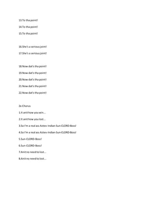 13.To tha point!
14.To tha point!
15.To tha point!
16.She's a seriousjoint!
17.She's a seriousjoint!
18.Now dat's tha point!
19.Now dat's tha point!
20.Now dat's tha point!
21.Now dat's tha point!
22.Now dat's tha point!
2x:Chorus
1.It anithow youwin...
2.It anithow youlost...
3.So I'm a real ass Aztex-Indian-Sun-CLORD-Boss!
4.So I'm a real ass Aztex-Indian-Sun-CLORD-Boss!
5.Sun-CLORD-Boss!
6.Sun-CLORD-Boss!
7.Anitno needtolost...
8.Anitno needtolost...
 