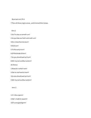 Blue Lant-ern!Pt.4
7.Thenall those virginsarose , andtrimmedtheirlamps.
Vers.1
1.So I'm stay as someth-urn!
2.So youfake ass fool'sanitnoth-urn!
3.Dis ishowtha tiresburn!
4.Andcurn!
5.To tha earlymurn!
6.Of tha breakof durn!
7.So youshouldwaityo!turn!
8.Wit myreal assBlue Lantern!
2x:Chorus
1.Nowdisis whatI earn!
2.Dat its real hard to learn!
3.So youshouldwaityo!turn!
4.Wit myreal assBlue Lantern!
Vers.2
1.It’s like asperm!
2.Dat’s made to squarm!
3.Of a verygoodgerm!
 