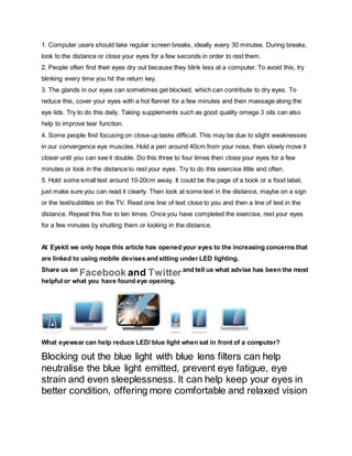 1. Computer users should take regular screen breaks, ideally every 30 minutes. During breaks,
look to the distance or close your eyes for a few seconds in order to rest them.
2. People often find their eyes dry out because they blink less at a computer. To avoid this, try
blinking every time you hit the return key.
3. The glands in our eyes can sometimes get blocked, which can contribute to dry eyes. To
reduce this, cover your eyes with a hot flannel for a few minutes and then massage along the
eye lids. Try to do this daily. Taking supplements such as good quality omega 3 oils can also
help to improve tear function.
4. Some people find focusing on close-up tasks difficult. This may be due to slight weaknesses
in our convergence eye muscles. Hold a pen around 40cm from your nose, then slowly move it
closer until you can see it double. Do this three to four times then close your eyes for a few
minutes or look in the distance to rest your eyes. Try to do this exercise little and often.
5. Hold some small text around 10-20cm away. It could be the page of a book or a food label,
just make sure you can read it clearly. Then look at some text in the distance, maybe on a sign
or the text/subtitles on the TV. Read one line of text close to you and then a line of text in the
distance. Repeat this five to ten times. Once you have completed the exercise, rest your eyes
for a few minutes by shutting them or looking in the distance.
At Eyekit we only hope this article has opened your eyes to the increasing concerns that
are linked to using mobile devises and sitting under LED lighting.
Share us on
Facebook and Twitterand tell us what advise has been the most
helpful or what you have found eye opening.
What eyewear can help reduce LED/ blue light when sat in front of a computer?
Blocking out the blue light with blue lens filters can help
neutralise the blue light emitted, prevent eye fatigue, eye
strain and even sleeplessness. It can help keep your eyes in
better condition, offering more comfortable and relaxed vision
 