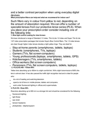 and a better contrast perception when using everyday digital
devises.
What prescription filters can help and what we recommend for indoor use?
Such filters vary in colour from yellow to red, depending on
the amount of absorption required. We can offer a number of
specialist lenses from our protective lense series (PLS). When
you place your prescription order consider including one of
the following tints:
1. Blue light control coating for clear lenses
We have introduced a range of Standard 1.5 index, Thin & Lite 1.6 index and Super Thin & Lite
1.67 index prescription packages that include Hoya's Blue Control filters. The 1.5 index lenses
are clear though higher index lenses develop a light yellow tinge. They are ideal for:
 Stay-at-home parents (smartphones, tablets, laptops)
 Students (smartphones, TVs, laptops)
 Gamers (TVs, flat screencomputers)
 Young professionals (laptops, smartphones, tablets, GPS)
 Kids/teenagers (TVs, smartphones, tablets)
 Office workers (flat screen computers)
 Pensioners (TVs, flat screencomputers, tablets, laptops)
2. PLS (UV) 450 - Yellow 86%
Yellow lens absorbing up to 450nm is a light comfort tint. With a light transmission of 86% this
lens is almost clear. It has also passed the traffic light recognition test and is ideal for people
who:

do a lot of reading and watching television

spend a lot of time on mobile phones, tablets and computers.

work under fluorescent lighting in offices and supermarkets.
3. PLS 410 - Rose 50%
Rose lens absorbing up to 600 nm is a stronger tint and should be considered for the following:

fluorescent lighting

light flicker

eye strain

tension headache

photophobia - blepharospasm
 
