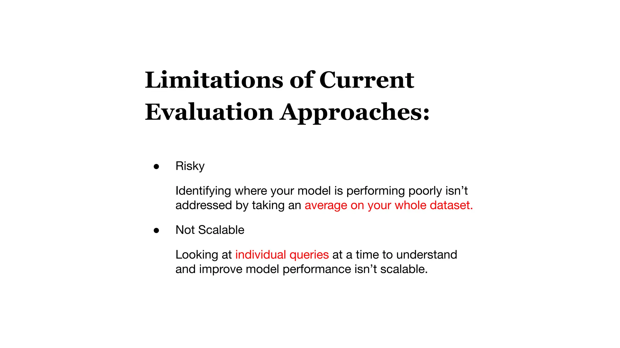 Limitations of Current
Evaluation Approaches:
● Risky
Identifying where your model is performing poorly isn’t
addressed by taking an average on your whole dataset.
● Not Scalable
Looking at individual queries at a time to understand
and improve model performance isn’t scalable.
 