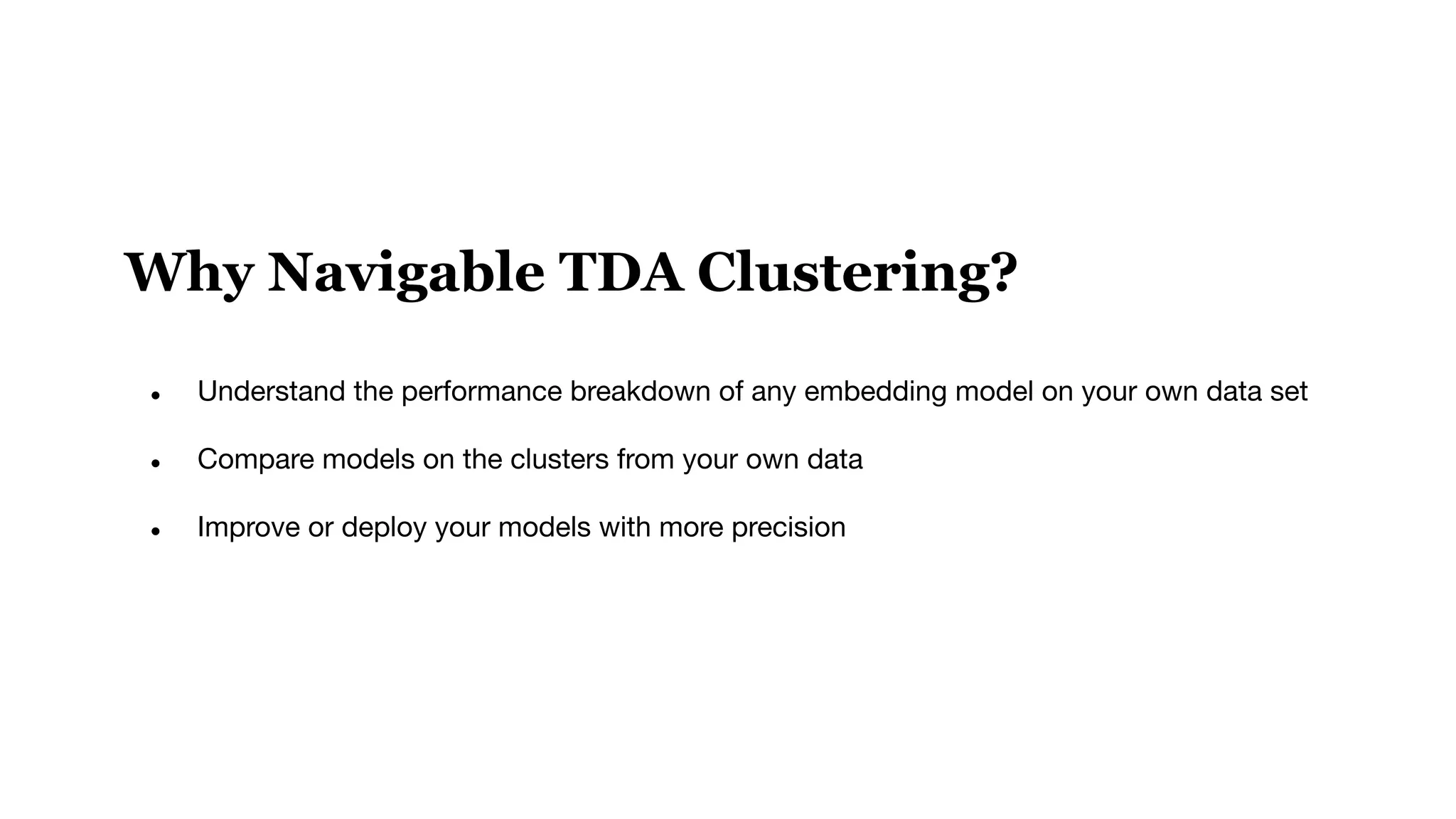 Why Navigable TDA Clustering?
● Understand the performance breakdown of any embedding model on your own data set
● Compare models on the clusters from your own data
● Improve or deploy your models with more precision
 