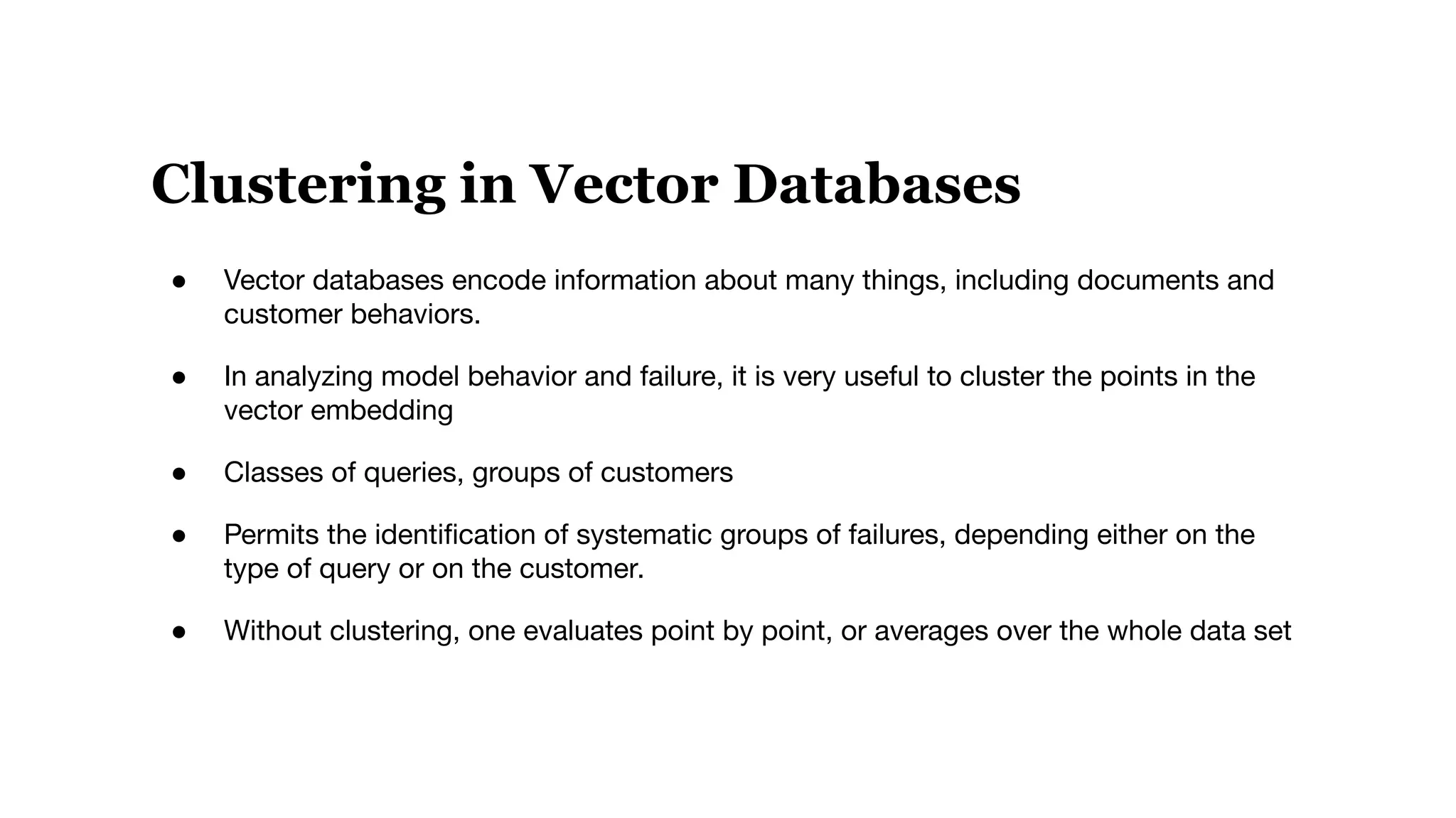 Clustering in Vector Databases
● Vector databases encode information about many things, including documents and
customer behaviors.
● In analyzing model behavior and failure, it is very useful to cluster the points in the
vector embedding
● Classes of queries, groups of customers
● Permits the identiﬁcation of systematic groups of failures, depending either on the
type of query or on the customer.
● Without clustering, one evaluates point by point, or averages over the whole data set
 