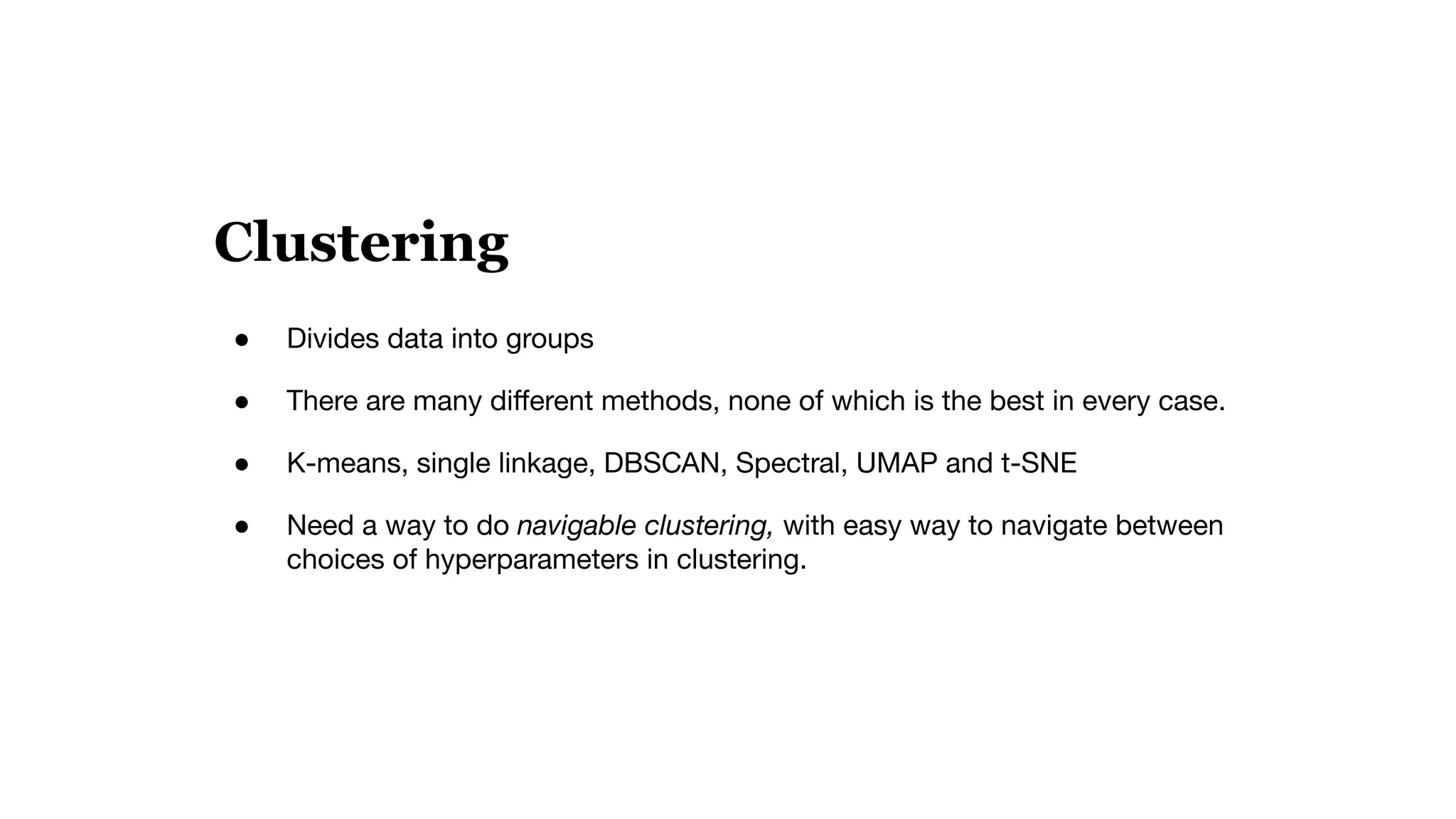 Clustering
● Divides data into groups
● There are many diﬀerent methods, none of which is the best in every case.
● K-means, single linkage, DBSCAN, Spectral, UMAP and t-SNE
● Need a way to do navigable clustering, with easy way to navigate between
choices of hyperparameters in clustering.
 