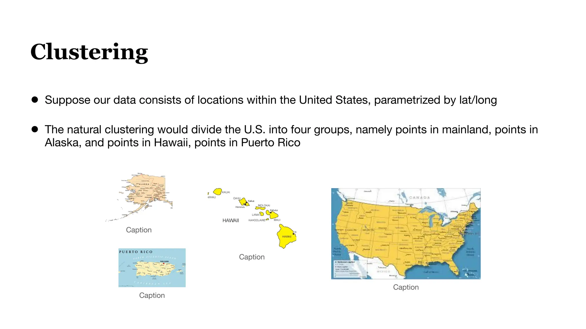 Clustering
● Suppose our data consists of locations within the United States, parametrized by lat/long
● The natural clustering would divide the U.S. into four groups, namely points in mainland, points in
Alaska, and points in Hawaii, points in Puerto Rico
Caption
Caption
Caption
Caption
 