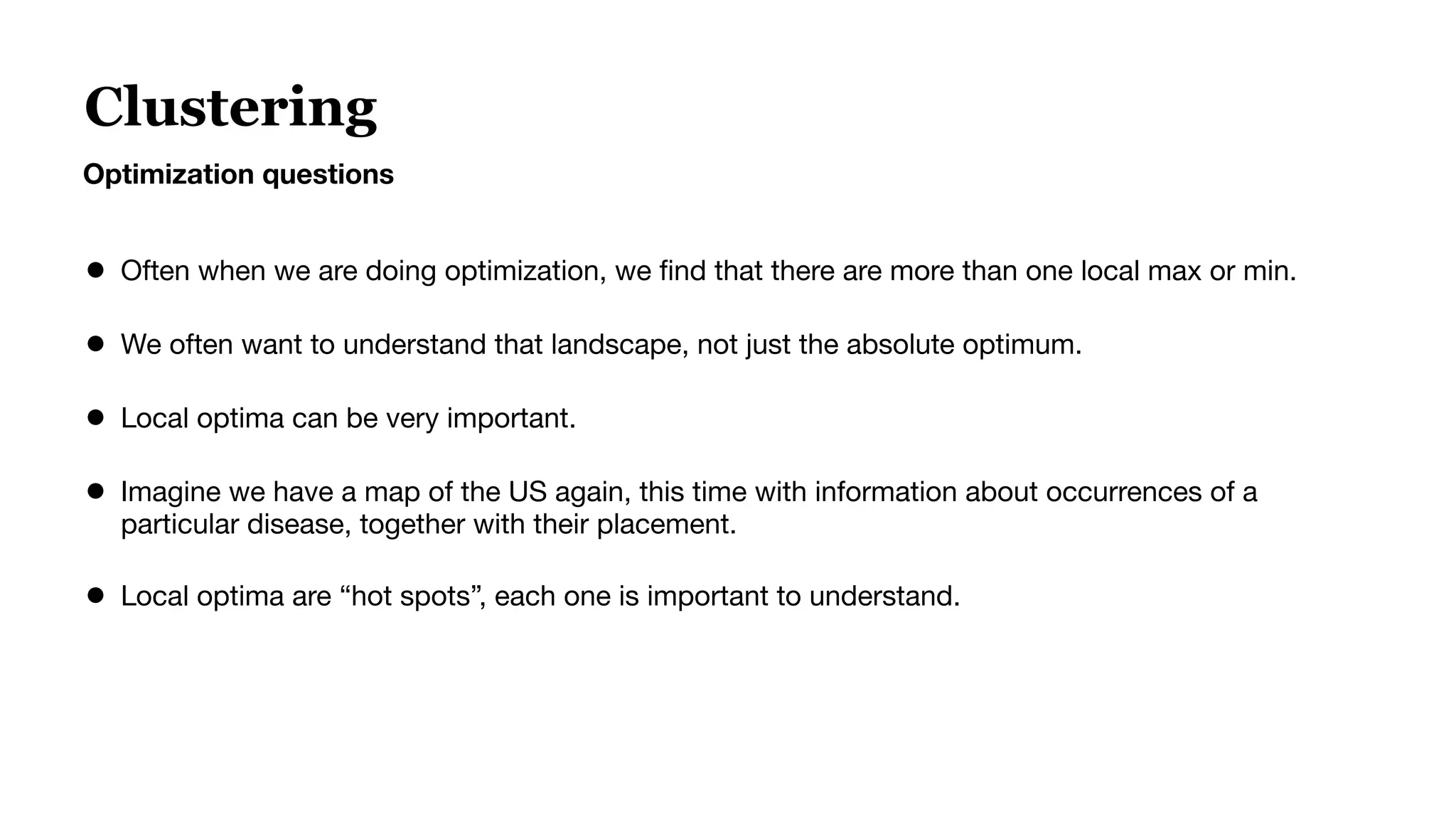 Clustering
Optimization questions
● Often when we are doing optimization, we ﬁnd that there are more than one local max or min.
● We often want to understand that landscape, not just the absolute optimum.
● Local optima can be very important.
● Imagine we have a map of the US again, this time with information about occurrences of a
particular disease, together with their placement.
● Local optima are “hot spots”, each one is important to understand.
 