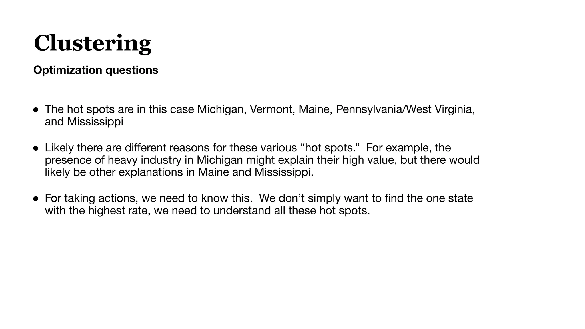 ● The hot spots are in this case Michigan, Vermont, Maine, Pennsylvania/West Virginia,
and Mississippi
● Likely there are diﬀerent reasons for these various “hot spots.” For example, the
presence of heavy industry in Michigan might explain their high value, but there would
likely be other explanations in Maine and Mississippi.
● For taking actions, we need to know this. We don’t simply want to ﬁnd the one state
with the highest rate, we need to understand all these hot spots.
Clustering
Optimization questions
 