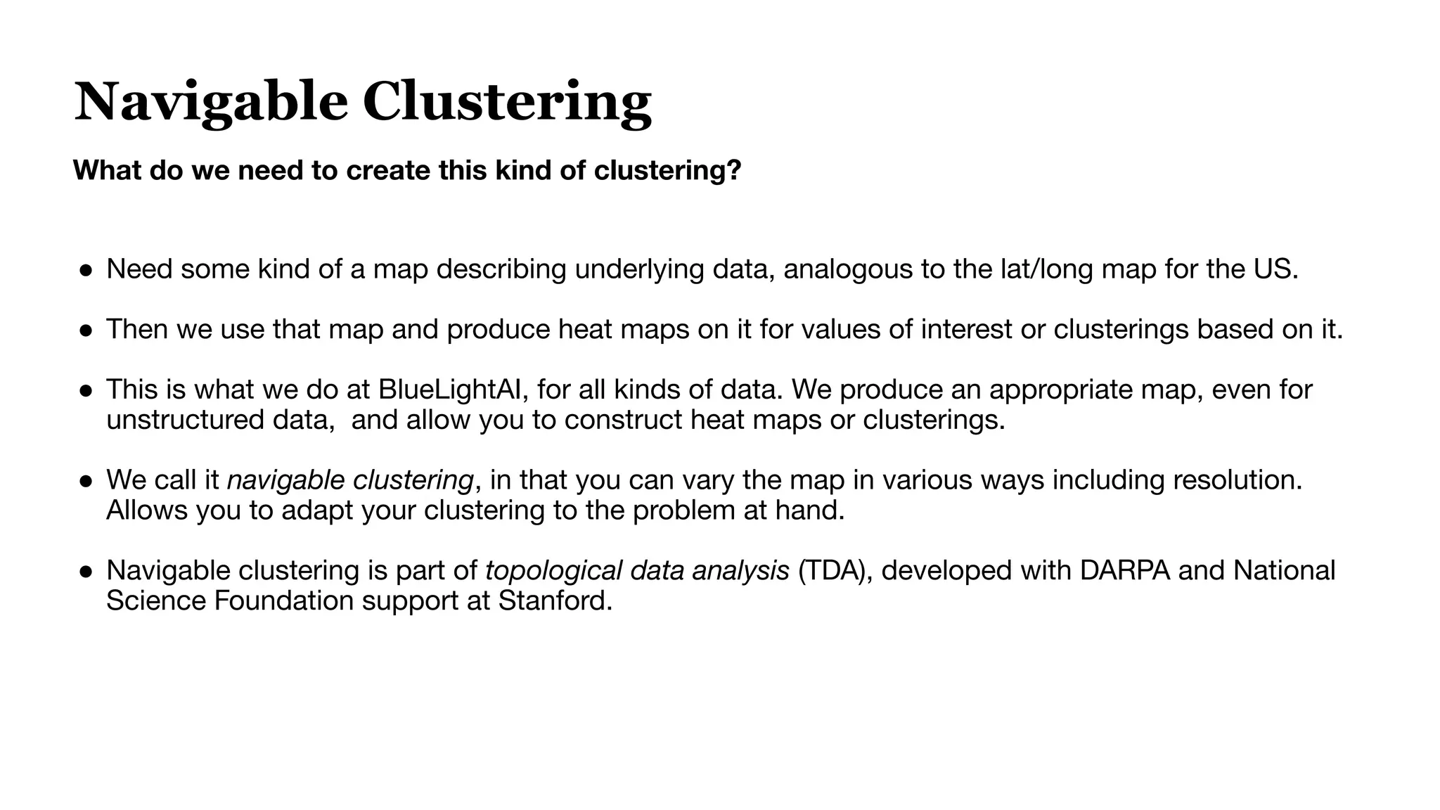 Navigable Clustering
What do we need to create this kind of clustering?
● Need some kind of a map describing underlying data, analogous to the lat/long map for the US.
● Then we use that map and produce heat maps on it for values of interest or clusterings based on it.
● This is what we do at BlueLightAI, for all kinds of data. We produce an appropriate map, even for
unstructured data, and allow you to construct heat maps or clusterings.
● We call it navigable clustering, in that you can vary the map in various ways including resolution.
Allows you to adapt your clustering to the problem at hand.
● Navigable clustering is part of topological data analysis (TDA), developed with DARPA and National
Science Foundation support at Stanford.
 