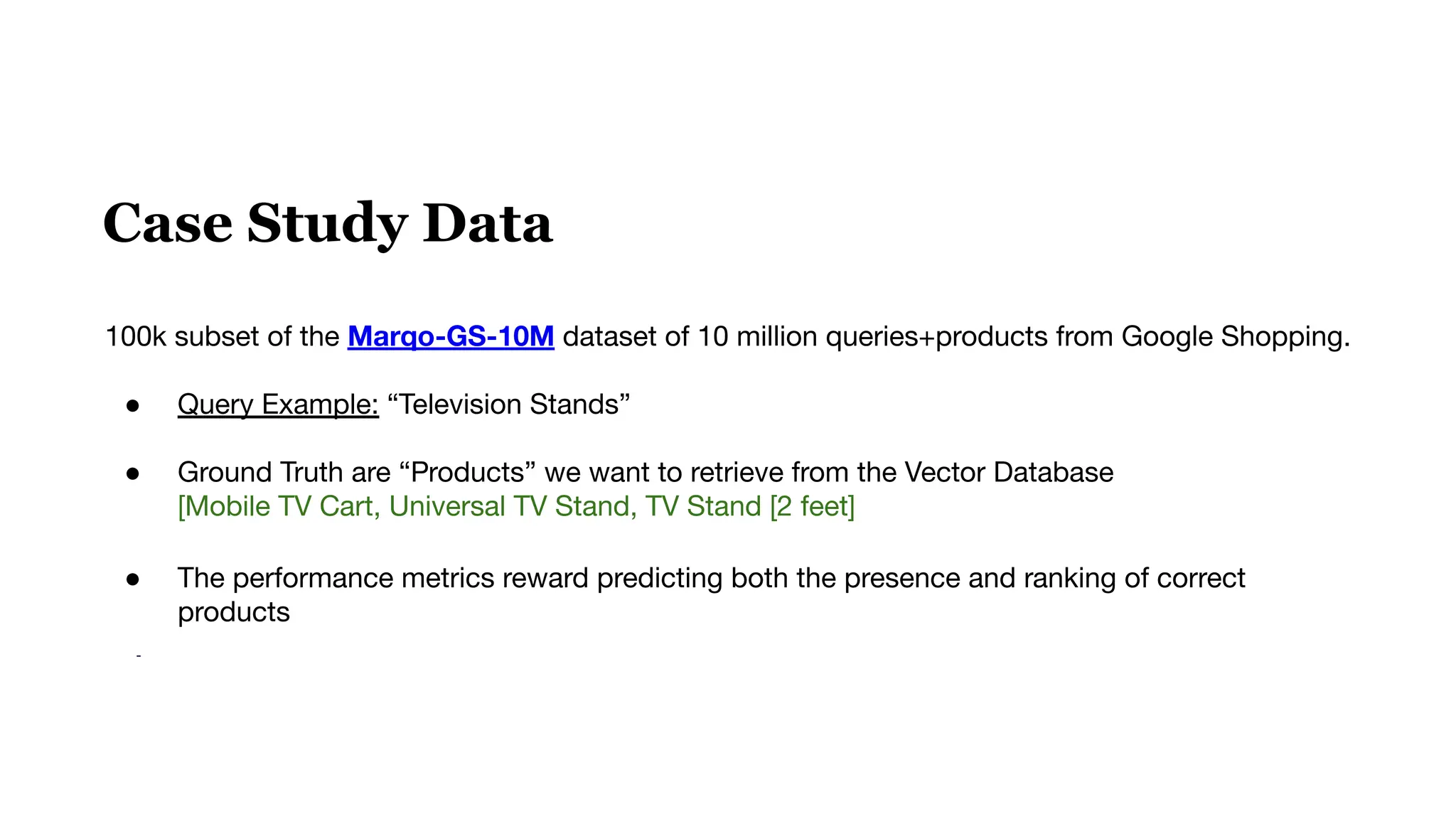 Case Study Data
100k subset of the Marqo-GS-10M dataset of 10 million queries+products from Google Shopping.
● Query Example: “Television Stands”
● Ground Truth are “Products” we want to retrieve from the Vector Database
[Mobile TV Cart, Universal TV Stand, TV Stand [2 feet]
● The performance metrics reward predicting both the presence and ranking of correct
products
-
 