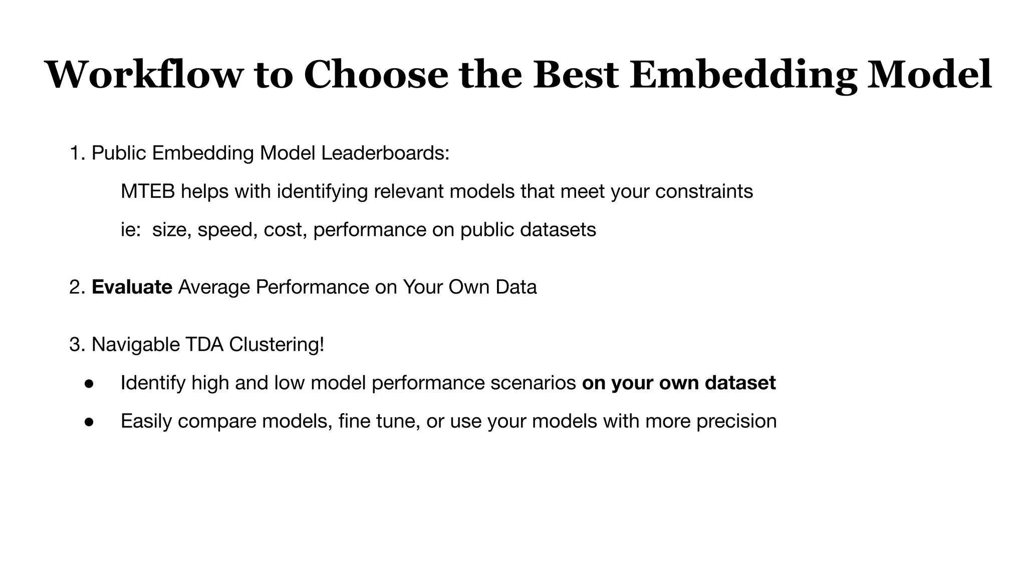 1. Public Embedding Model Leaderboards:
MTEB helps with identifying relevant models that meet your constraints
ie: size, speed, cost, performance on public datasets
2. Evaluate Average Performance on Your Own Data
3. Navigable TDA Clustering!
● Identify high and low model performance scenarios on your own dataset
● Easily compare models, ﬁne tune, or use your models with more precision
Workflow to Choose the Best Embedding Model
 