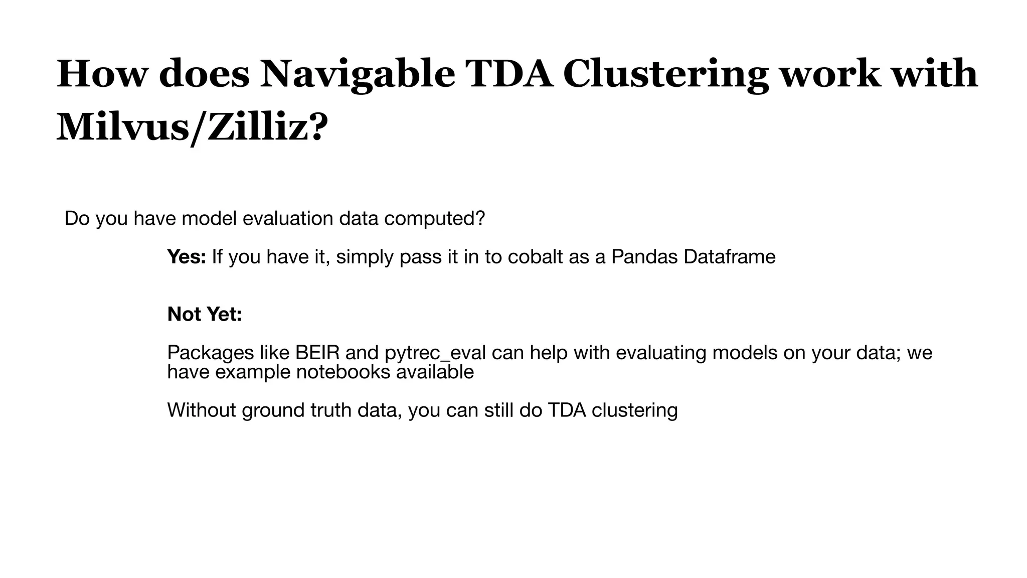 How does Navigable TDA Clustering work with
Milvus/Zilliz?
Do you have model evaluation data computed?
Yes: If you have it, simply pass it in to cobalt as a Pandas Dataframe
Not Yet:
Packages like BEIR and pytrec_eval can help with evaluating models on your data; we
have example notebooks available
Without ground truth data, you can still do TDA clustering
 