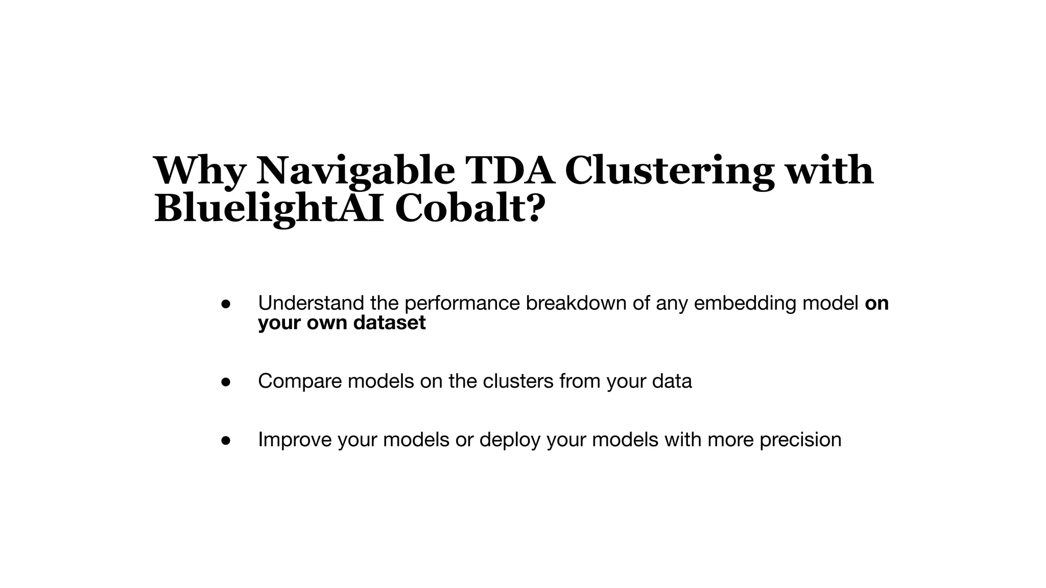 Why Navigable TDA Clustering with
BluelightAI Cobalt?
● Understand the performance breakdown of any embedding model on
your own dataset
● Compare models on the clusters from your data
● Improve your models or deploy your models with more precision
 