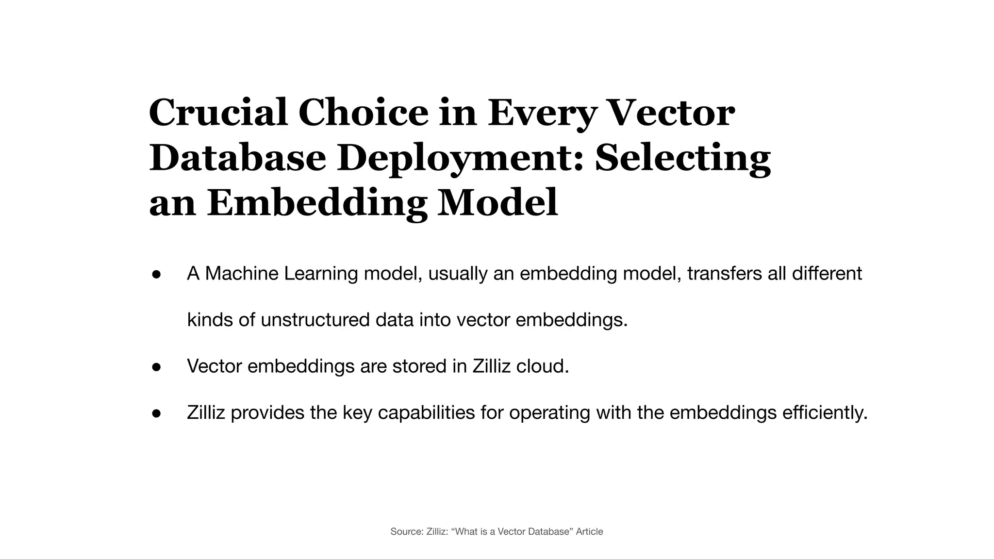● A Machine Learning model, usually an embedding model, transfers all diﬀerent
kinds of unstructured data into vector embeddings.
● Vector embeddings are stored in Zilliz cloud.
● Zilliz provides the key capabilities for operating with the embeddings eﬃciently.
Crucial Choice in Every Vector
Database Deployment: Selecting
an Embedding Model
Source: Zilliz: “What is a Vector Database” Article
 