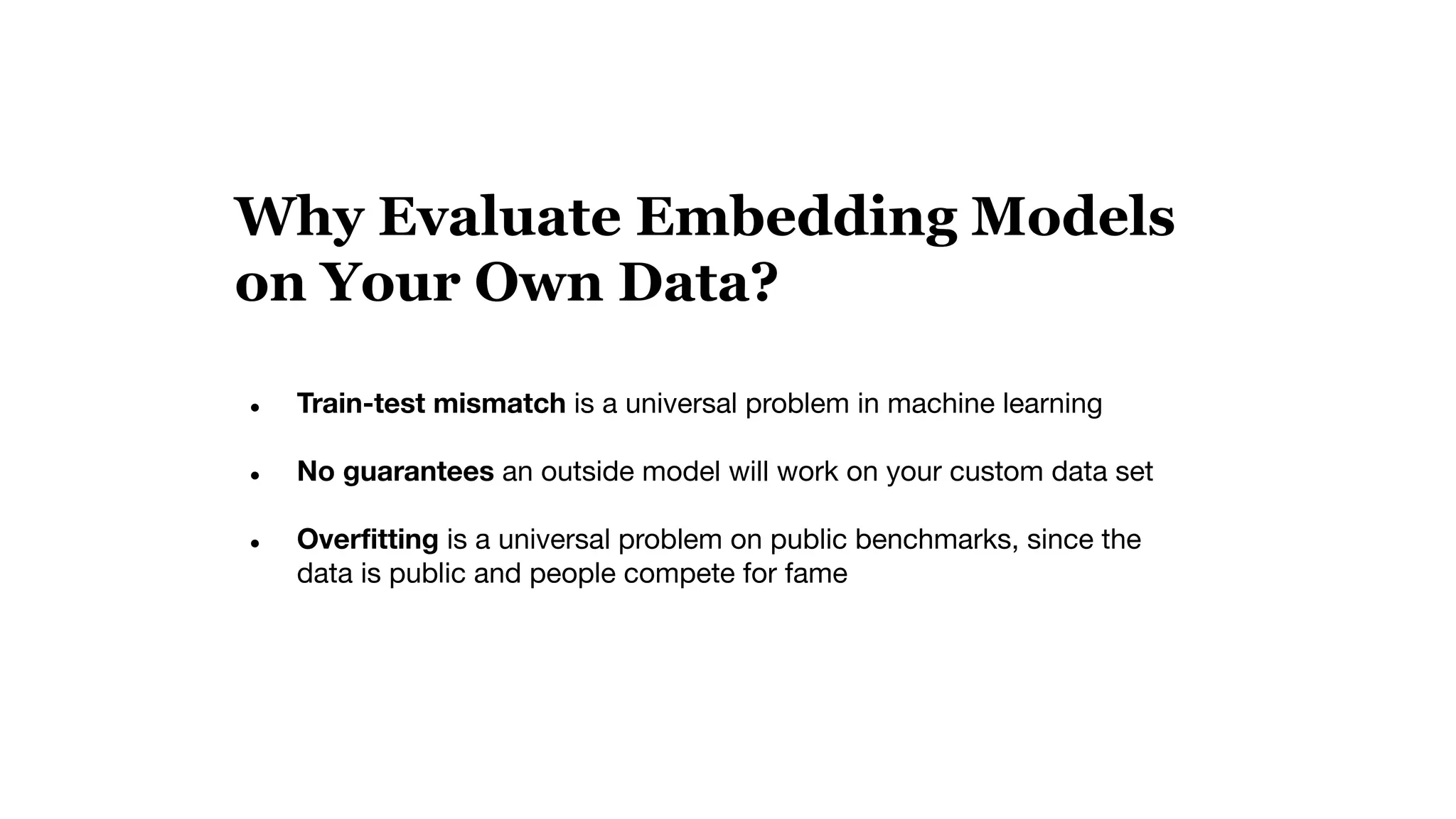 Why Evaluate Embedding Models
on Your Own Data?
● Train-test mismatch is a universal problem in machine learning
● No guarantees an outside model will work on your custom data set
● Overﬁtting is a universal problem on public benchmarks, since the
data is public and people compete for fame
 