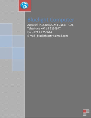 Bluelight Computer
Address:- P.O .Box 22244 Dubai – UAE
Telephone +971 4 2250947
Fax +971 4 2255644
E-mail : bluelightcctv@gmail.com
 