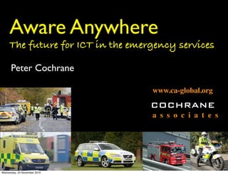 Aware Anywhere
     The future for ICT in the emergency services

      Peter Cochrane

                                   www.ca-global.org
                                   COCHRANE
                                   a s s o c i a t e s




Wednesday, 24 November 2010
 