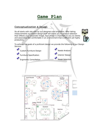 Game Plan

Conceptualization & Design
Its all starts with site visit by our designers and engineers. After taking
measurements our expert design staff will assist you in product selection
that reflects your corporate image. Your image is important to you so clients
and associates feel comfortable in an environment that is efficient yet highly
productive.

To achieve the goals of a proficient design we provide the following in our Design
Service:

      Custom Furniture Design                      Needs Analysis

      Furniture Specification                      Interior Design

      Ergonomic Consultation                       Finish Selection
 