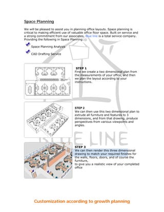 Space Planning

We will be pleased to assist you in planning office layouts. Space planning is
critical to making efficient use of valuable office floor space. Built on service and
a strong commitment from our associates, Blue line is a total service company.
Providing the following in Space Planning:

     Space Planning Analysis

     CAD Drafting Service




                                      STEP 1
                                     First we create a two dimensional plan from
                                     the measurements of your office, and then
                                     we plan the layout according to your
                                     instructions.




                                     STEP 2
                                     We can then use this two dimensional plan to
                                     extrude all furniture and features to 3
                                     dimensions, and from that drawing, produce
                                     perspectives from various viewpoints and
                                     angles.




                                     STEP 3
                                     We can then render this three dimensional
                                     drawing to match your required finishes for
                                     the walls, floors, doors, and of course the
                                     furniture,
                                     to give you a realistic view of your completed
                                     office




       Customization according to growth planning
 
