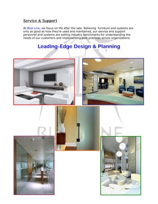 Service & Support

At Blue Line, we focus on life after the sale. Believing furniture and systems are
only as good as how they're used and maintained, our service and support
personnel and systems are setting industry benchmarks for understanding the
needs of our customers and implementing best practices across organizations.


          Leading-Edge Design & Planning
 