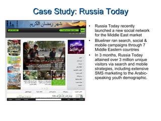Case Study: Russia Today Russia Today recently launched a new social network for the Middle East market Blueliner ran search, social & mobile campaigns through 7 Middle Eastern countries In 3 months, Russia Today attained over 3 million unique visitors via search and mobile strategies, including extensive SMS marketing to the Arabic-speaking youth demographic. 