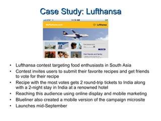 Case Study: Lufthansa Lufthansa contest targeting food enthusiasts in South Asia Contest invites users to submit their favorite recipes and get friends to vote for their recipe  Recipe with the most votes gets 2 round-trip tickets to India along with a 2-night stay in India at a renowned hotel Reaching this audience using online display and mobile marketing Blueliner also created a mobile version of the campaign microsite  Launches mid-September 