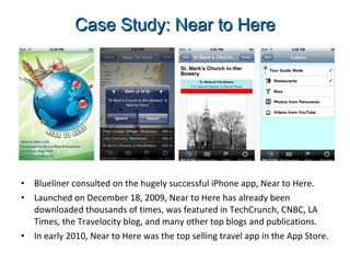 Case Study: Near to Here Blueliner consulted on the hugely successful iPhone app, Near to Here.  Launched on December 18, 2009, Near to Here has already been downloaded thousands of times, was featured in TechCrunch, CNBC, LA Times, the Travelocity blog, and many other top blogs and publications. In early 2010, Near to Here was the top selling travel app in the App Store. 