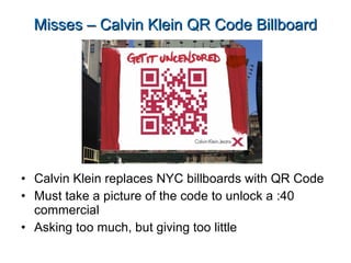 Misses – Calvin Klein QR Code Billboard Calvin Klein replaces NYC billboards with QR Code Must take a picture of the code to unlock a :40 commercial Asking too much, but giving too little 