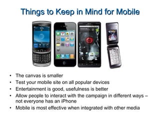 The canvas is smaller Test your mobile site on all popular devices Entertainment is good, usefulness is better Allow people to interact with the campaign in different ways – not everyone has an iPhone Mobile is most effective when integrated with other media Things to Keep in Mind for Mobile 