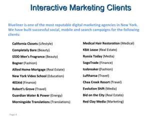 Interactive Marketing Clients Page  California Closets  (Lifestyle) Completely Bare  (Beauty) IZOD Men’s Fragrance  (Beauty) Bogner  (Fashion)  Allied Home Mortgage  (Real Estate) New York Video School  (Education) 401kid  (Finance) Robert’s Grove  (Travel) Guardian Water & Power  (Energy) Morningside Translations  (Translations) Blueliner is one of the most reputable digital marketing agencies in New York.  We have built successful social, mobile and search campaigns for the following clients: Medical Hair Restoration  (Medical) KBA Lease  (Real Estate) Russia Today  (Media) SogoTrade  (Finance) Icebreaker ( Fashion) Lufthansa  (Travel) Chaa Creek Resort  (Travel) Evolution Shift  (Media) Bid on the City  (Real Estate) Red Clay Media  (Marketing) 