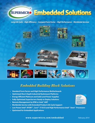 Embedded Solutions
Long Life Cycle · High-Efficiency · Compact Form Factor · High Performance · Worldwide Services

Embedded Building Block Solutions
•	 Standard Form Factor and High Performance Motherboards
•	 Optimized Short-Depth Industrial Rackmount Platforms
•    Energy Efficient Platinum and Gold Level Power Supplies
•	 Fully Optimized SuperServers Ready to Deploy Solutions
•	 Remote Management by IPMI or Intel® AMT
•    Worldwide Service with Extended Product Life Cycle Support
•	 Low Power Intel® ATOM™ , Core™  i7/i5/i3 and High Performance Intel®  Xeon®  Processors
•    Optimized for Embedded Applications

	

w w w. s u p e r micro. co m/emb ed d ed	

February 2014

 