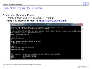 IBM Push for Bluemix – Fast Path 
Use cf to “login” to Bluemix 
 From your Command Prompt 
– Verify cf CLI version 6+ installed: cf –version 
– Log in to Bluemix: cf login -a https://api.ng.bluemix.net 
Source: http://www.ibm.com/developerworks/library/mo-android-push-app/index.html 
© 2014 11 IBM Corporation 
 