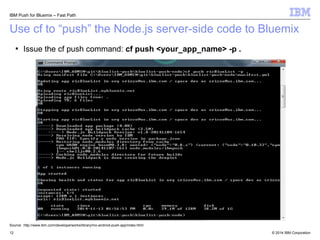 IBM Push for Bluemix – Fast Path 
Use cf to “push” the Node.js server-side code to Bluemix 
 Issue the cf push command: cf push <your_app_name> -p . 
Source: http://www.ibm.com/developerworks/library/mo-android-push-app/index.html 
© 2014 12 IBM Corporation 
 